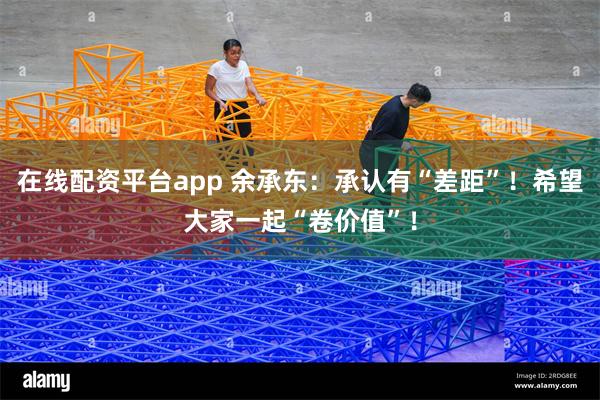 在线配资平台app 余承东：承认有“差距”！希望大家一起“卷价值”！