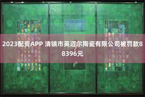 2023配资APP 清镇市英迈尔陶瓷有限公司被罚款88396元