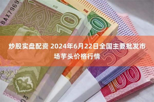 炒股实盘配资 2024年6月22日全国主要批发市场芋头价格行情