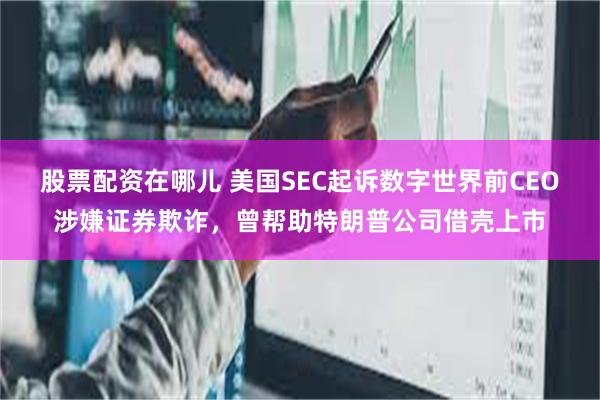 股票配资在哪儿 美国SEC起诉数字世界前CEO涉嫌证券欺诈，曾帮助特朗普公司借壳上市