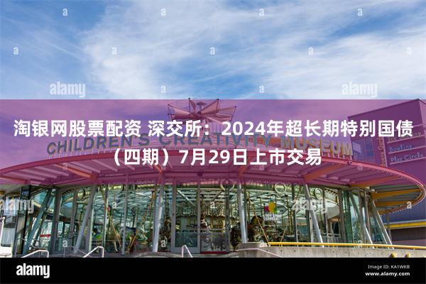 淘银网股票配资 深交所：2024年超长期特别国债（四期）7月29日上市交易