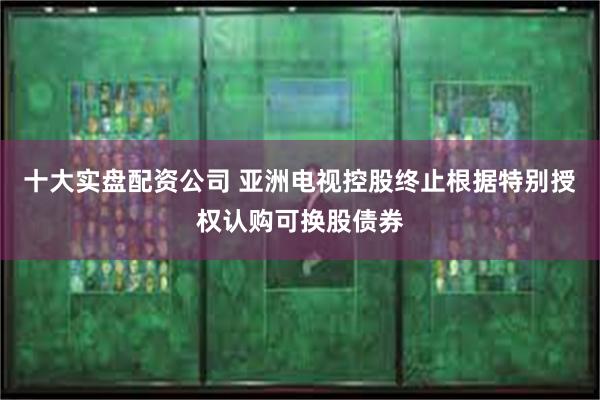 十大实盘配资公司 亚洲电视控股终止根据特别授权认购可换股债券