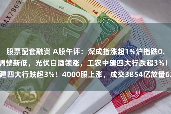 股票配套融资 A股午评：深成指涨超1%沪指跌0.45%，盘中均再度创下调整新低，光伏白酒领涨，工农中建四大行跌超3%！4000股上涨，成交3854亿放量629亿