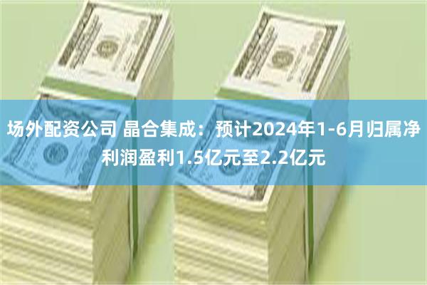 场外配资公司 晶合集成：预计2024年1-6月归属净利润盈利1.5亿元至2.2亿元