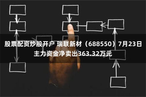 股票配资炒股开户 瑞联新材（688550）7月23日主力资金净卖出363.32万元