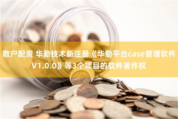 散户配资 华勤技术新注册《华勤平台case管理软件V1.0.0》等3个项目的软件著作权