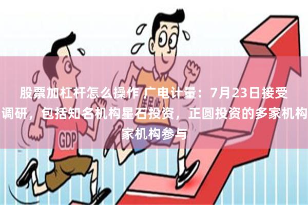 股票加杠杆怎么操作 广电计量：7月23日接受机构调研，包括知名机构星石投资，正圆投资的多家机构参与