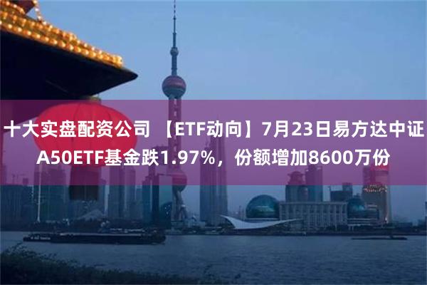 十大实盘配资公司 【ETF动向】7月23日易方达中证A50ETF基金跌1.97%，份额增加8600万份