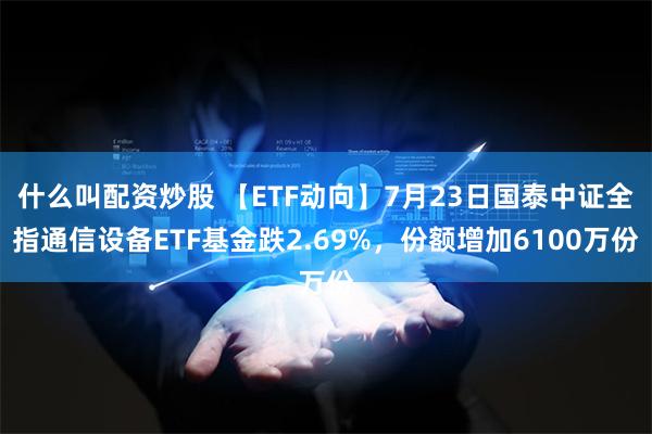 什么叫配资炒股 【ETF动向】7月23日国泰中证全指通信设备ETF基金跌2.69%，份额增加6100万份