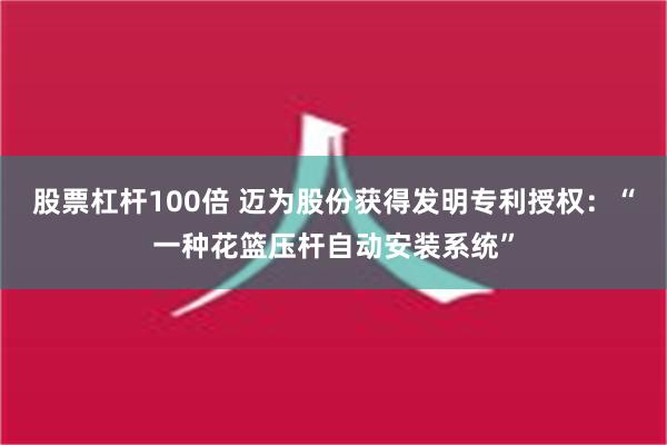 股票杠杆100倍 迈为股份获得发明专利授权：“一种花篮压杆自动安装系统”