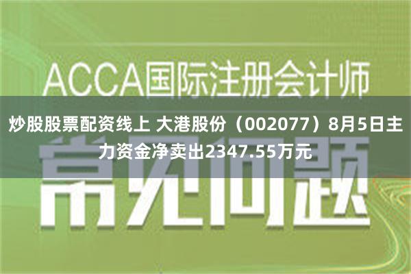 炒股股票配资线上 大港股份（002077）8月5日主力资金净卖出2347.55万元