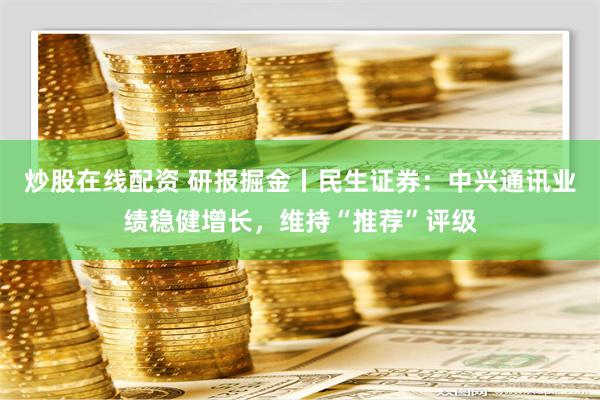 炒股在线配资 研报掘金丨民生证券：中兴通讯业绩稳健增长，维持“推荐”评级