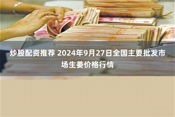 炒股配资推荐 2024年9月27日全国主要批发市场生姜价格行情