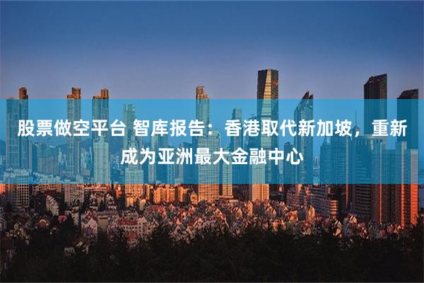 股票做空平台 智库报告：香港取代新加坡，重新成为亚洲最大金融中心