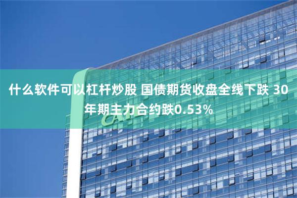 什么软件可以杠杆炒股 国债期货收盘全线下跌 30年期主力合约跌0.53%