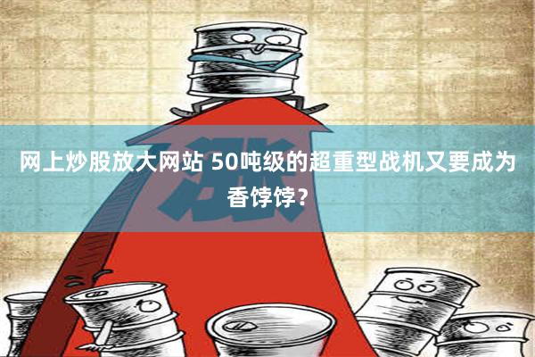 网上炒股放大网站 50吨级的超重型战机又要成为香饽饽？