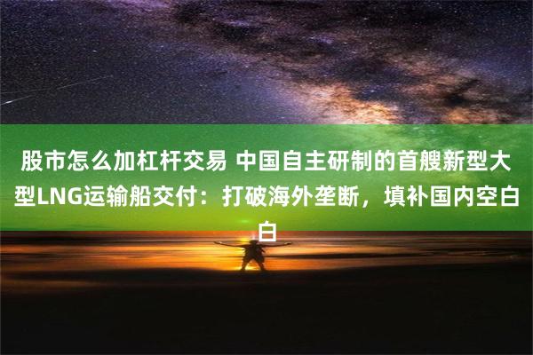 股市怎么加杠杆交易 中国自主研制的首艘新型大型LNG运输船交付：打破海外垄断，填补国内空白