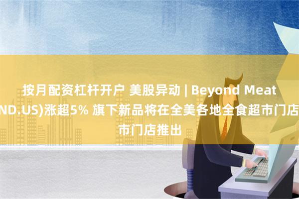 按月配资杠杆开户 美股异动 | Beyond Meat(BYND.US)涨超5% 旗下新品将在全美各地全食超市门店推出