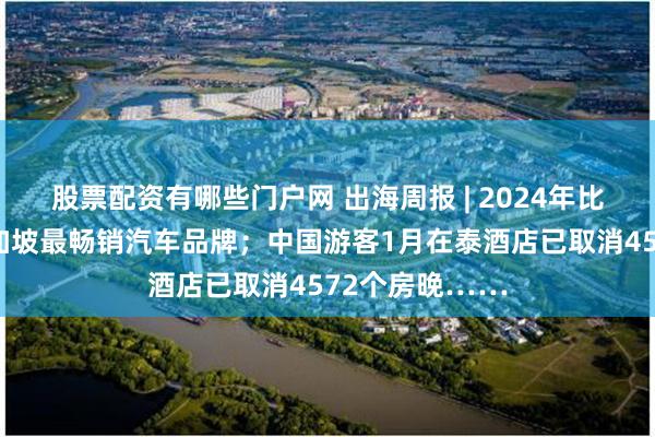 股票配资有哪些门户网 出海周报 | 2024年比亚迪首次成新加坡最畅销汽车品牌；中国游客1月在泰酒店已取消4572个房晚……